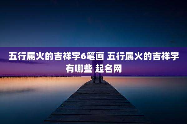 五行属火的吉祥字6笔画 五行属火的吉祥字有哪些 起名网