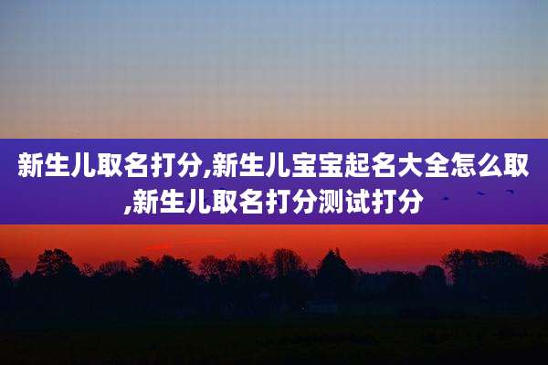 新生儿取名打分,新生儿宝宝起名大全怎么取,新生儿取名打分测试打分