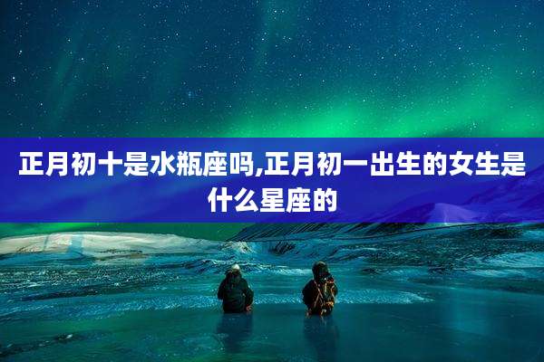 正月初十是水瓶座吗,正月初一出生的女生是什么星座的