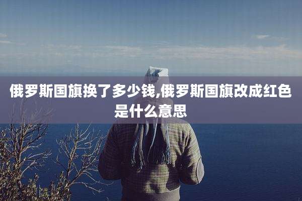 俄罗斯国旗换了多少钱,俄罗斯国旗改成红色是什么意思