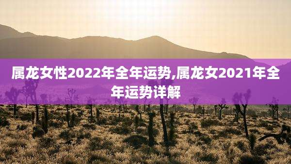 属龙女性2022年全年运势,属龙女2021年全年运势详解