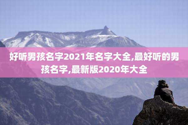 好听男孩名字2021年名字大全,最好听的男孩名字,最新版2020年大全