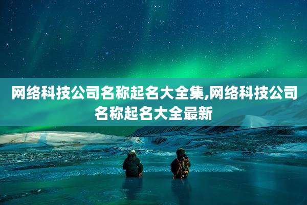 网络科技公司名称起名大全集,网络科技公司名称起名大全最新