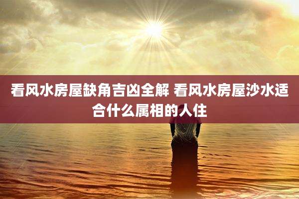 看风水房屋缺角吉凶全解 看风水房屋沙水适合什么属相的人住