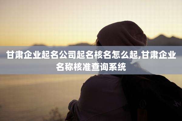 甘肃企业起名公司起名核名怎么起,甘肃企业名称核准查询系统