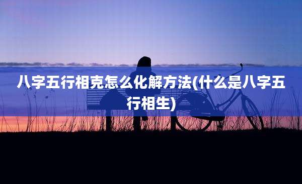八字五行相克怎么化解方法(什么是八字五行相生)