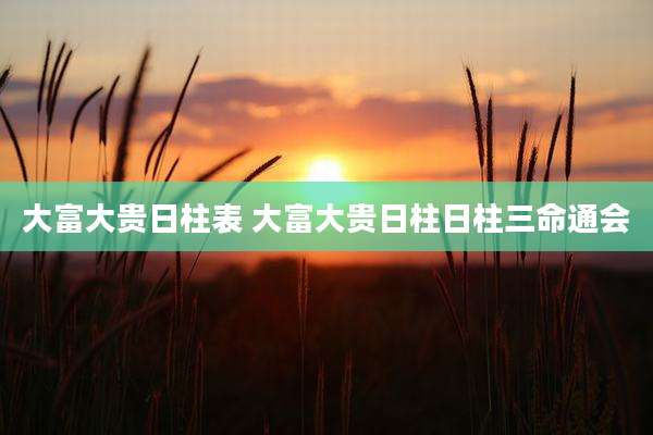 大富大贵日柱表 大富大贵日柱日柱三命通会
