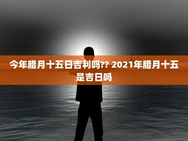 今年腊月十五日吉利吗?? 2021年腊月十五是吉日吗