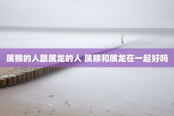 属猴的人跟属龙的人 属猴和属龙在一起好吗