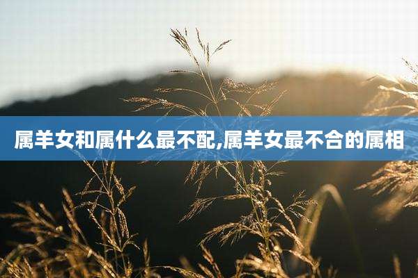 属羊女和属什么最不配,属羊女最不合的属相