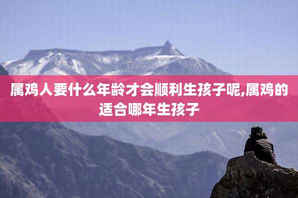 属鸡人要什么年龄才会顺利生孩子呢,属鸡的适合哪年生孩子