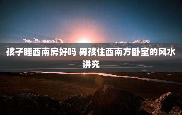 孩子睡西南房好吗 男孩住西南方卧室的风水讲究