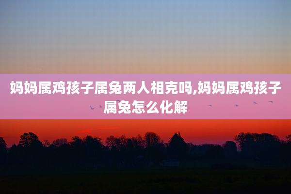 妈妈属鸡孩子属兔两人相克吗,妈妈属鸡孩子属兔怎么化解