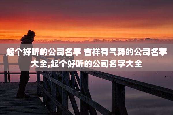 起个好听的公司名字 吉祥有气势的公司名字大全,起个好听的公司名字大全