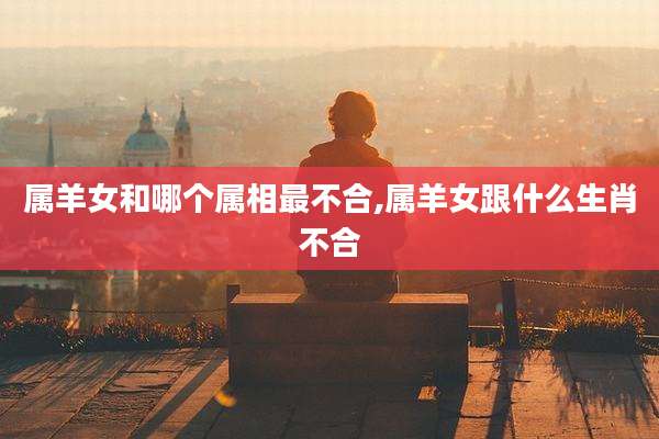 属羊女和哪个属相最不合,属羊女跟什么生肖不合