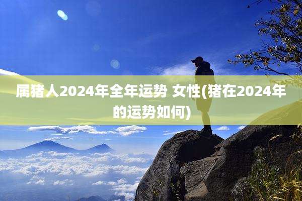 属猪人2024年全年运势 女性(猪在2024年的运势如何)