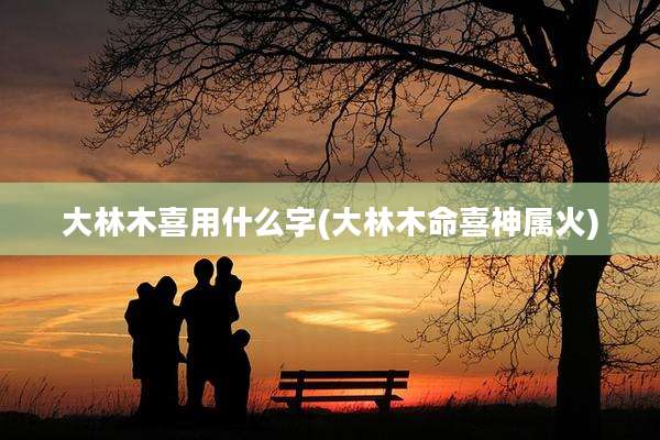 大林木喜用什么字(大林木命喜神属火)