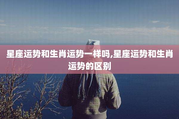 星座运势和生肖运势一样吗,星座运势和生肖运势的区别
