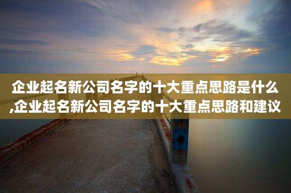 企业起名新公司名字的十大重点思路是什么,企业起名新公司名字的十大重点思路和建议