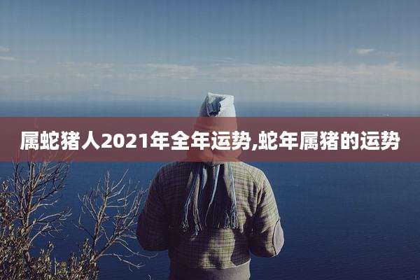 属蛇猪人2021年全年运势,蛇年属猪的运势