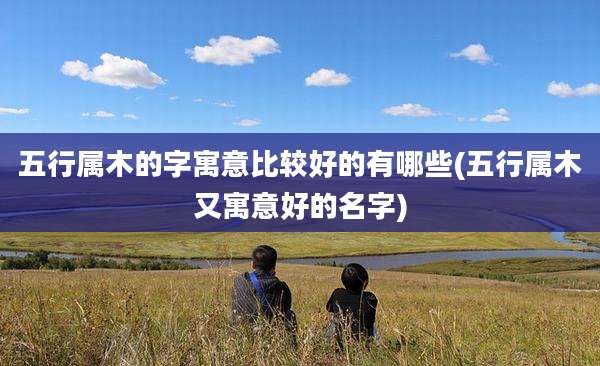 五行属木的字寓意比较好的有哪些(五行属木又寓意好的名字)