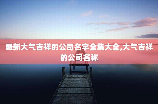 最新大气吉祥的公司名字全集大全,大气吉祥的公司名称