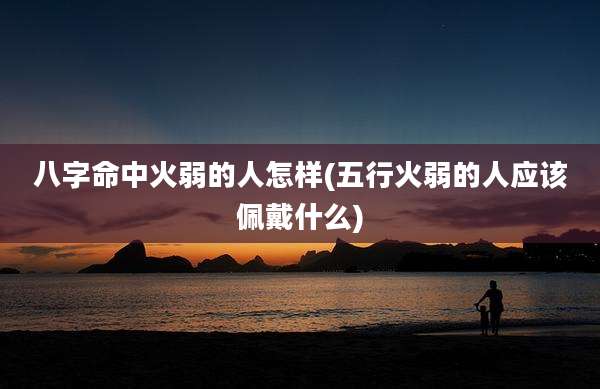 八字命中火弱的人怎样(五行火弱的人应该佩戴什么)