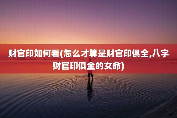 财官印如何看(怎么才算是财官印俱全,八字财官印俱全的女命)