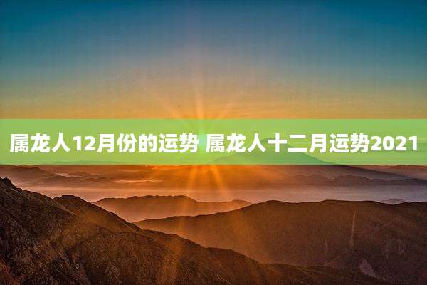 属龙人12月份的运势 属龙人十二月运势2021