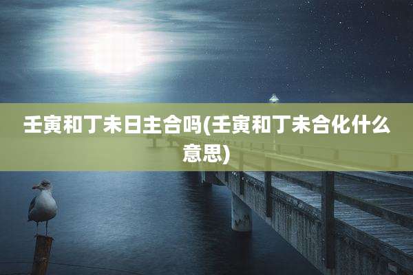 壬寅和丁未日主合吗(壬寅和丁未合化什么意思)