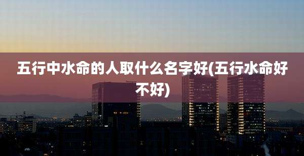 五行中水命的人取什么名字好(五行水命好不好)