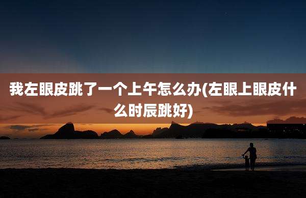 我左眼皮跳了一个上午怎么办(左眼上眼皮什么时辰跳好)