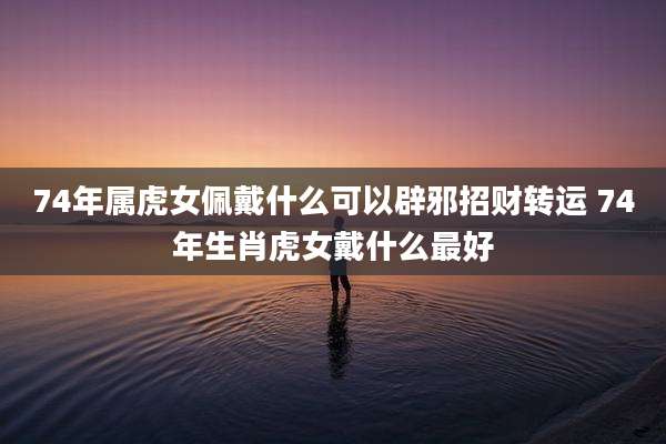 74年属虎女佩戴什么可以辟邪招财转运 74年生肖虎女戴什么最好