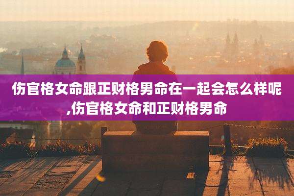 伤官格女命跟正财格男命在一起会怎么样呢,伤官格女命和正财格男命