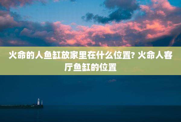 火命的人鱼缸放家里在什么位置? 火命人客厅鱼缸的位置