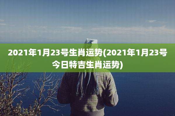 2021年1月23号生肖运势(2021年1月23号今日特吉生肖运势)