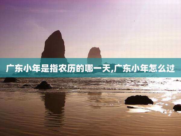 广东小年是指农历的哪一天,广东小年怎么过