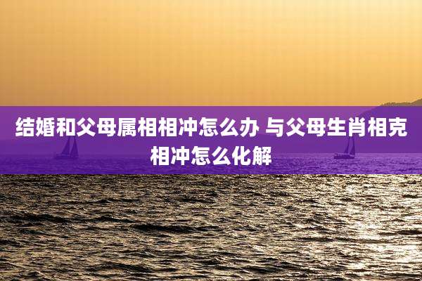 结婚和父母属相相冲怎么办 与父母生肖相克相冲怎么化解