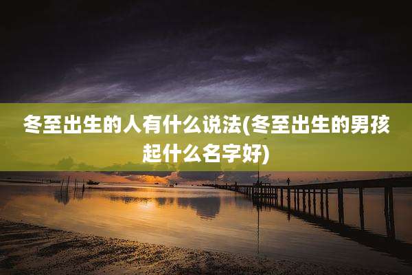 冬至出生的人有什么说法(冬至出生的男孩起什么名字好)