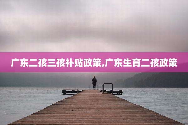 广东二孩三孩补贴政策,广东生育二孩政策