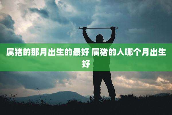 属猪的那月出生的最好 属猪的人哪个月出生好