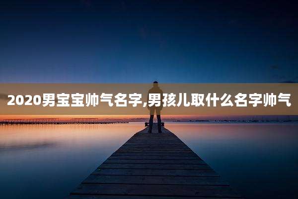 2020男宝宝帅气名字,男孩儿取什么名字帅气