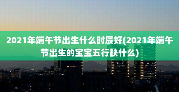 2021年端午节出生什么时辰好(2021年端午节出生的宝宝五行缺什么)