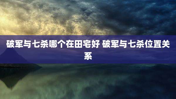 破军与七杀哪个在田宅好 破军与七杀位置关系