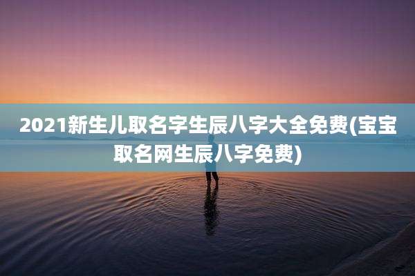 2021新生儿取名字生辰八字大全免费(宝宝取名网生辰八字免费)