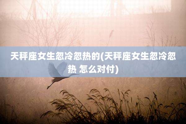 天秤座女生忽冷忽热的(天秤座女生忽冷忽热 怎么对付)