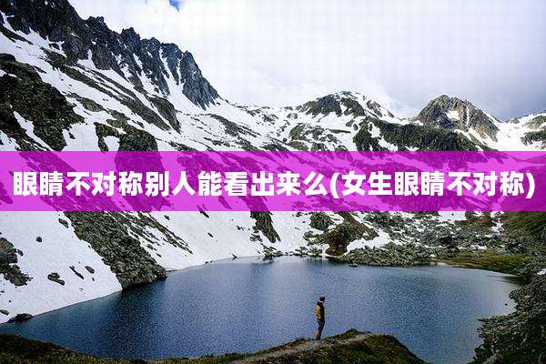 眼睛不对称别人能看出来么(女生眼睛不对称)