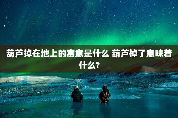葫芦掉在地上的寓意是什么 葫芦掉了意味着什么?