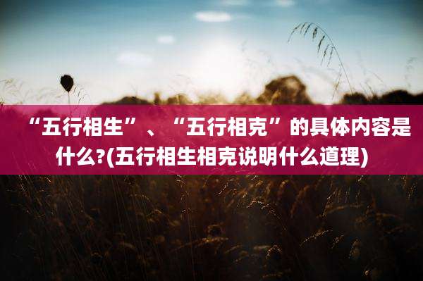 “五行相生”、“五行相克”的具体内容是什么?(五行相生相克说明什么道理)
