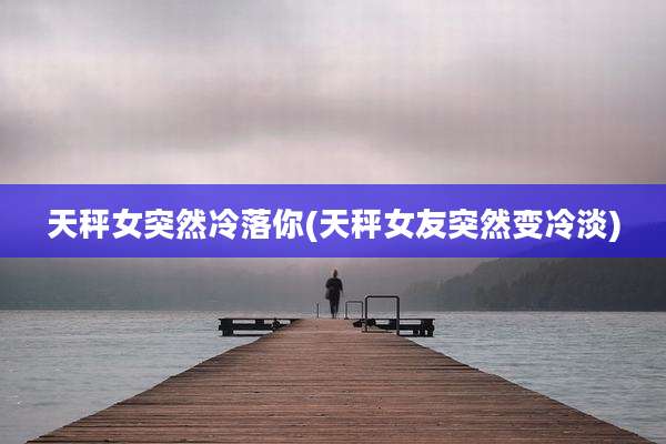 天秤女突然冷落你(天秤女友突然变冷淡)